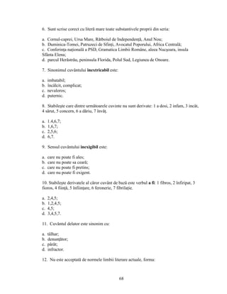 6. Sunt scrise corect cu literă mare toate substantivele proprii din seria:
a. Cornul-caprei, Ursa Mare, Rătboiul de Independenţă, Anul Nou;
b. Duminica-Tomei, Patruzeci de Sfinţi, Avocatul Poporului, Africa Centrală;
c. Conferinţa naţională a PSD, Gramatica Limbii Române, aleea Nucşoara, insula
Sfânta Elena;
d. parcul Herăstrău, peninsula Florida, Polul Sud, Legiunea de Onoare.
7. Sinonimul cuvântului inextricabil este:
a. imbatabil;
b. încâlcit, complicat;
c. nevaloros;
d. puternic.
8. Stabileşte care dintre următoarele cuvinte nu sunt derivate: 1 a dosi, 2 infam, 3 incât,
4 sărut, 5 concern, 6 a dăriu, 7 învăţ.
a. 1.4,6,7;
b. 1,6,7;
c. 2,5,6;
d. 6,7.
9. Sensul cuvântului inexigibil este:
a. care nu poate fi ales;
b. care nu poate sa ceară;
c. care nu poate fi pretins;
d. care nu poate fi exigent.
10. Stabileşte derivatele al căror cuvânt de bază este verbul a fi: 1 fibros, 2 înfiripat, 3
fioros, 4 fiinţă, 5 înfiinţare, 6 feronerie, 7 fibrilaţie.
a. 2,4,5;
b. 1,2,4,5;
c. 4,5;
d. 3,4,5,7.
11. Cuvăntul delator este sinonim cu:
a. tâlhar;
b. denunţător;
c. pârât;
d. infractor.
12. Nu este acceptată de normele limbii literare actuale, forma:
68
 