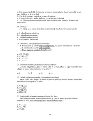 a. Este inacceptabil să fi fost chemat la interviu tocmai când ai fi avut mai multă nevoie
de o slujbă, şi tu să nu te duci.
b. Era să fii lovit de o maşină pe trecerea de pietoni.
c. E posibil să te duci acolo, dacă spui că eşti aşteptat de bunici.
d. Voi fi la mare peste două săptămâni. Sunt sigură că voi fi încântată de tot ce voi
vedea acolo.
19. În fraza:
„Tu plângi şi nu e cine să te-aline / şi chinul să-ţi transforme-n bucurie.”există:
a. 2 subordonate predicative;
b. 2 subordonate subiective;
c. 1 sibordonată subiectivă;
d. 1 subordonată predicativă.
20. Precizează felul propoziţiilor subliniate:
1. Neaducându-şi aminte unde se află prăvălia, s-a gândit la turla înaltă a bisericii.
2. S-a reîntors la locurile unde a copilărit.
3. Unde fugim de-acasă când ne plictisim?
a. CD, AT, CL;
b. CI, CL, CZ;
c. CI, AT, PP;
d. CI, AT, CL.
21. Stabileşte numărul propoziţiilor simple din fraza:
„Omule, mă gândii eu, până se întorc ai tăi de la mare, trbuie să repari lucrurile, încât
să pară că nu s-a întâmplat nimic în lipsa lor.”
a. 1; b. 2; c. 3; d. 4.
22. Indică felul subordonatelor circumstanţiale din fraza:
„De-ai fi citit toată noaptea, şi tot nu se putea să parcurgi întreaga materie acum când
mai erau două zile până la examen.”
a. CDŢ, CZ;
b. CV, CT;
c. CDŢ, AT;
d. CNS, CT.
23. Precizează felul subordonatelor subliniate din fraza:
„Din ceea ce ai lucrat rezultă că elevul care îşi vede de şcoală şi refuză ofertele
tentante de chiul, este viitorul specialist curtat de marile firme.”
a. CL, CD;
b. CL, PR;
c. CI, CI;
70
 