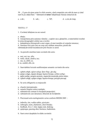 30. „ E greu de ajuns notar în zilele noastre, când competiţia este atât de mare şi când
sunt în joc atâţia bani.” Substantivul notar îndeplineşte funcţia sintactică de:
a. c.dir.; b. sub.; c. NP; d. c.circ.de timp.
TESTUL 17
1. Cuvântul ablaţiune nu are sensul:
a. abaţie;
b. transportarea prin acţiunea vântului , a apelor sau a gheţarilor, a materialului rezultat
în urma dezagregării solului sau a rocilor;
c. ăndepărtarea chirurgicală a unui organ, al unui membru al corpului omenesc;
d. fenomen fizic prin care un corp care străbate atmosfera, pierde din
substanţă,devenind incandescent prin frecare cu aerul.
2. Au perechi omofone toate cuvintele din seria:
a. moi, noi, toc, afin;
b. trafic, decât, cândva, toc;
c. sau, sa, altfel, as;
d. as, candid, afin, ţie.
3. Sunt dublete lexicale nediferenţiate semantic cuvintele din seria:
a. cobalt-cobalt, calcar-calcar, firav-firav, alo-alo;
b. colaps-colaps, despot-despot, boston-boston, cerber-cerber;
c. puber-puber, penurie-penurie, meşteriţă-meşteriţă, intim-intim;
d. cobalt-cobalt, colaps-colaps, boston-boston, precaut-precaut.
4. Se scriu obligatoriu cu majusculă:
a. clişeele internaţionale;
b. numele fiinţelor mitice multiple;
c. substantivele comune la începutul propoziţiei;
d. substantivele care denumesc obiectele de învăţămînt.
5. Precizează seria neologismelor scrise conform DOOM 2005 :
a. imbrolio, tim, walkie-talkie, pizzicato;
b. imbroglio, team, charleston, cheri-brandy;
c. feedback, five o’ clok, happy-end, shoking;
d. quiproquo, passing-shot, business, badminton.
6. Sunt corect despărţite în silabe cuvintele:
72
 