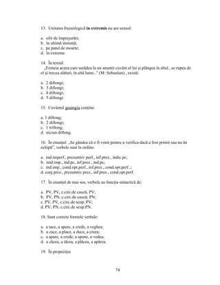 13. Unitatea frazeologică in extremis nu are sensul:
a. silit de împrejurări;
b. în ultimă instsnţă;
c. pe patul de moarte;
d. în extreme.
14. În textul:
„Femeia aceea care surâdea la un anumit cuvânt al lui şi plângea la altul...se rupea de
el şi trecea alături, în altă lume..” (M: Sebastian) , există:
a. 2 diftongi;
b. 3 diftongi;
c. 4 diftongi;
d. 5 diftongi.
15. Cuvântul geamgiu conţine:
a. 1 diftong;
b. 2 diftongi;
c. 1 triftong;
d. niciun diftong.
16. În enunţul: „Se gândea că o fi venit pentru a verifica dacă a fost primit sau nu ăn
echipă”, verbele sunt în ordine:
a. ind.imperf., prezumtiv perf., inf.prez., indic.pc;
b. imd.imp., ind.pc, inf.prez., ind.pc;
c. ind.imp., cond.opt.perf., inf.prez., cond.opt.perf..;
d. conj.prez., prezumtiv prez., inf.prez., cond.opt.perf.
17. În enunţul de mai sus, verbele au funcţia sintactică de:
a. PV, PV, c.circ.de cauză, PV;
b. PV, PN, c.circ.de cauză; PN;
c. PV, PV, c.circ.de scop, PV;
d. PV, PN, c.circ.de scop:PN.
18. Sunt corecte formele verbale:
a. a tace, a apare, a crede, a veghea;
b. a zace, a place, a duce, a creea;
c. a apare, a crede, a spune, a vedea;
d. a zăcea, a tăcea, a plăcea, a apărea.
19. În propoziţia
74
 