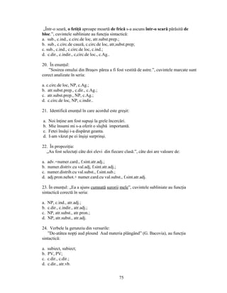 „Într-o seară, o fetiţă aproape moartă de frică s-a ascuns într-o scară părăsită de
bloc.”, cuvintele subliniate au funcţia sintactică:
a. sub., c.ind., c.circ.de loc, atr.subst.prep.;
b. sub., c.circ.de cauză, c.circ.de loc, atr,subst.prep;
c. sub., c.ind., c.circ.de loc, c.ind.;
d. c.dir., c.indir., c,circ.de loc., c.Ag..
20. În enunţul:
”Sosirea omului din Braşov părea a fi fost vestită de astre.”, cuvintele marcate sunt
corect analizate în seria:
a. c.circ.de loc, NP, c.Ag.;
b. atr.subst.prep., c.dir., c.Ag.;
c. atr.subst.prep., NP, c.Ag.;
d. c.circ.de loc, NP, c.indir..
21. Identifică enunţul în care acordul este greşit:
a. Noi înţine am fost supuşi la grele încercări.
b. Mie însumi mi s-a oferit o slujbă importantă.
c. Fetei însăşi i-a dispărut geanta.
d. I-am văzut pe ei înşişi surprinşi.
22. În propoziţia:
„Au fost selectaţi câte doi elevi din fiecare clasă.”, câte doi are valoare de:
a. adv.+numer.card., f.sint.atr.adj.;
b. numer.distriv.cu val.adj, f.sint.atr.adj.;
c. numer.distrib.cu val.subst., f.sint.sub.;
d. adj.pron.nehot.+ numer.card.cu val.subst., f.sint.atr.adj.
23. În enunţul: „Ea a ajuns cumnată surorii mele”, cuvintele subliniate au funcţia
sintactică corectă în seria:
a. NP, c.ind., atr.adj.;
b. c.dir., c.indir., atr.adj.;
c. NP, atr.subst., atr.pron.;
d. NP, atr.subst., atr.adj.
24. Verbele la gerunziu din versurile:
”De-atâtea nopţi aud plound Aud materia plângând” (G. Bacovia), au funcţia
sintactică:
a. subiect, subiect;
b. PV, PV;
c. c.dir., c.dir.;
d. c.dir., atr.vb.
75
 