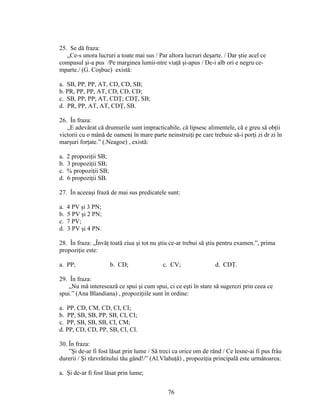 25. Se dă fraza:
„Ce-s unora lucruri a toate mai sus / Par altora lucruri deşarte. / Dar ştie acel ce
compasul şi-a pus /Pe marginea lumii-ntre viaţă şi-apus / De-i alb ori e negru ce-
mparte./ (G. Coşbuc) există:
a. SB, PP, PP, AT, CD, CD, SB;
b. PR, PP, PP, AT, CD, CD, CD;
c. SB, PP, PP; AT, CDŢ; CDŢ, SB;
d. PR, PP, AT, AT, CDŢ, SB.
26. În fraza:
„E adevărat că drumurile sunt impracticabile, că lipsesc alimentele, că e greu să obţii
victorii cu o mână de oameni în mare parte neinstruiţi pe care trebuie să-i porţi zi dr zi în
marşuri forţate.” (.Neagoe) , există:
a. 2 propoziţii SB;
b. 3 propoziţii SB;
c. % propoziţii SB;
d. 6 propoziţii SB.
27. În aceeaşi frază de mai sus predicatele sunt:
a. 4 PV şi 3 PN;
b. 5 PV şi 2 PN;
c. 7 PV;
d. 3 PV şi 4 PN.
28. În fraza: „Învăţ toată ziua şi tot nu ştiu ce-ar trebui să ştiu pentru examen.”, prima
propoziţie este:
a. PP; b. CD; c. CV; d. CDŢ.
29. În fraza:
„Nu mă interesează ce spui şi cum spui, ci ce eşti în stare să sugerezi prin ceea ce
spui.” (Ana Blandiana) , propoziţiile sunt în ordine:
a. PP, CD, CM, CD, CI, CI;
b. PP, SB, SB, PP, SB, CI, CI;
c. PP, SB, SB, SB, CI, CM;
d. PP, CD, CD, PP, SB, CI, CI.
30. În fraza:
”Şi de-ar fi fost lăsat prin lume / Să treci ca orice om de rănd / Ce lesne-ai fi pus frâu
durerii / Şi răzvrătitului tău gând!/” (Al.Vlahuţă) , propoziţia principală este următoarea:
a. Şi de-ar fi fost lăsat prin lume;
76
 