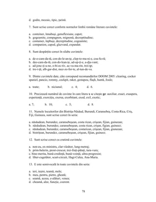 d. godin, mozaic, tipic, ţarină.
7. Sunt scrise corect conform normelor limbii române literare cuvintele:
a. conteiner, înnabuşi, genuflexiune, capot;
b. gogeamite, compagnon, mignonă, decreptitudine;
c. container, înpbuşi, decrepitudine, cogeamite;
d. companion, capod, glazvand, expandat.
8. Sunt despărţite corect în silabe cuvintele:
a. de-o-cam-da-tă, con-do-le-an-ţe, clep-to-ma-ni-e, coa-fu-ră;
b. deo-cam-da-tă, con-do-lean-ţe, ad-op-ţi-e, a-dju-vant;
c. ad-jonc-ţi-u-ne, o-bi-ec-tiv, ac-va-ma-rin, troi-ţp;
d. tro-i-ţă, alb-gar-dist, mez-zo-for-te, al-tun-de-va.
9. Dintre cuvintele date, câte corespund recomandărilor DOOM 2005: clearing, cocker
spaniel, pancio, rommy, cockpit, raket, gestapou, flaşh, huntă, Joule;
a. toate; b. niciunul; c. 4; d. 6.
10. Precizează numărul de cuvinte în care litera x se citeşte gz: auxiliar, exact, exaspera,
experienţă, exerciţiu, exersa, exorbitant, exod, exil, exotic;
a. 7; b. 10; c. 5; d. 8.
11. Numele locuitorilor din Bistriţa-Năsăud, Burundi, Caransebeş, Costa-Rica, Criş,
Fiji, Guineea, sunt scrise corect în seria:
a. năsăudean, burundez, caransebeşean, costa rican, crişean, fijian, guineean;
b. năsăudean, burundez, caransebeşean, costa rican, crişan, figian, guineez;
c. năsăudean, burundez, caransebeşean, costarican, crişean, fijian, giuneean;
d. bistriţean, burundez, caransebeşean, crişean, fijian, guineez.
12. Sunt scrise corect cu cratimă cuvintele:
a. non-eu, ex-ministru, clar-văzător, lung-metraj;
b. prim-balerin, prost-crescut, trei-fraţi-pătaţi, tura-vura;
c. bine-merita, bună-credinţă, bună-voinţă, ultra-progresist;
d. liber-cugetător, scurt-circuit, Hagi-Culea, Ana-Maria.
13. E este semivocală în toate cuvintele din seria:
a. ieri, ieşire, teamă, mele;
b. meu, pentru, pietre, gheată;
c. seamă, aceea, e-alături, venea;
d. cheamă, alee, funcţie, coerent.
78
 