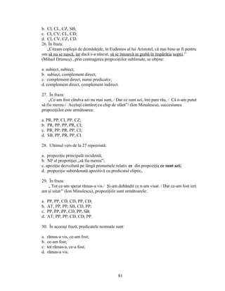 b. CI, CL, CZ, SB;
c. CI, CV, CL, CD;
d. CI, CV, CZ, CD.
26. În fraza:
„Citeam copleşit de deznădejde, în Eudemos al lui Aristotel, că mai bine-ar fi pentru
om să nu se nască, iar dacă s-a născut, să se întoarcă in grabă în împărăţia nopţii.”
(Mihail Drumeş) , prin contragerea propoziţiilor subliniate, se obţine:
a. subiect, subiect;
b. subiect, complement direct;
c. complement direct, nume predicativ;
d. complement direct, complement indirect.
27. În fraza:
„Ce-am fost cândva azi nu mai sunt, / Dar ce sunt azi, îmi pare rău, / Că n-am putut
să fiu mereu-/ Acelaşi cântăreţ cu chip de sfânt”/ (Ion Minulescu), succesiunea
propoziţiilor este următoarea:
a. PR, PP, CI, PP, CZ;
b. PR, PP, PP, PR, CI;
c. PR, PP; PR, PP, CI;
d. SB, PP, PR, PP, CI.
28. Ultimul vers de la 27 reprezintă:
a. propoziţie principală incidentă;
b. NP al propotiţiei „să fiu mereu”;
c. apoziţie dezvoltată pe lângă pronumele relativ ce din propoziţia ce sunt azi;
d. propoziţie subordonată apozitivă cu predicatul eliptic.
29. În fraza:
„ Tot ce-am sperat rămas-a vis./ Şi-am dobândit ce n-am visat. / Dar ce-am fost ieri
am şi uitat/” (Ion Minulescu), propoziţiile sunt următoarele:
a. PP, PP, CD, CD, PP, CD;
b. AT, PP, PP, SB, CD, PP;
c. PP, PP, PP, CD, PP, SB;
d. AT; PP, PP, CD, CD, PP.
30. În aceeaşi frază, predicatele nomnale sunt:
a. rămas-a vis, ce-am fost;
b. ce-am fost;
c. tot rămas-a, ce-a fost;
d. rămas-a vis.
81
 
