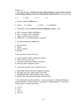 TESTUL 19
1. Între perechile date a deroba-a deroga, dolman-dolmen, cvorum-corum, cuartal-
cvartal, dihanie-dihonie, ceteţ-citeţ, cofraj-gofraj, bestiar-bestial, există şi paronime:
a. 5; b. toate; c. 6; d. 4.
2. Sensul cuvântului edulcora este:
a. a duce; b. a atenua; c. a colora; d. a transborda.
3. Sinonimele cuvintelor estival, a deroba, duplicitar, curativ, sunt:
a. festiv, a degresa, făţarnic, tămăduitor;
b. estiv, a se eschiva, fals, vindecător;
c. văratic, a declina, ipocrit, lecuitor;
d. sărbătoresc, a se sustrage, făţarnic, vindecător.
4. Antonimul adjectivului caduc este:
a. şubred, pieritor;
b. ridicat;
c. trainic, rezistent;
d. demodat.
5..Sunt sinonime cuvintele din seria:
a. condescendenţă, respect, amabilitate, caritate;
b. criptic, tainic, ascuns, scris;
c. conivenţă, uzanţă, convenienţă, conjunctură;
d. rubicond, rumen, ămbujorat, aprins.
6. Au perechi omografe toate cuvintele din seria:
a. dihor-dihor, facsimil-facsimil, companie-companie;
b. folie-folie, tipic-tipic, godin-godin, acele-acele;
c. prematur-prematur, suntem-suntem, vector-vector;
d. picnic-picnic, deşi-deşi, ţarină-ţarină, mozaic-mozaic.
7. Sunt diferenţiate semantic dubletele: 1 posesie-posesiune, 2 abrogare-abrogaţie, 3
aducţie-aducţiune, 4 frecţie-fricţiune, 5 pate-pateu, 6 ablaţie-ablaţiune, 7 reconversie-
reconversiune, 8 extensie-extensiune:
a. 1,2,7,8;
b. 2,3,6;
c. 1,2,5,7;
d. 1,4,5,7,8.
82
 