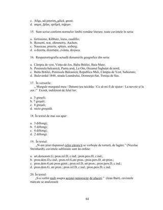 c. Atlas, ad-interim, adică, anost;
d. anost, Atlas, epiforă, mârşav.
15. Sunt scrise conform normelor limbii romăne literare, toate cuvintele în seria:
a. fortissimo, Kibbutz, loess, caudillo;
b. Rossetti, wat, ohmmetru, Aachen;
c. Nausicaa, preerie, spleen, aisberg;
d. a dizerta, dizertaţie, zvânta, desjuca.
16. Respectortografia actuală denumirile geografice din seria:
a. Câmpia de vest, Vinţu-de-Jos, Balta Brăilei, Baia Mare;
b. Peninsula balcanică, Piatra arsă, La Om, Oceanul Îngheţat de nord;
c. Balta Brăilei, Peninsula Balcanică, Republica Mali, Câmpia de Vest, Subcetate;
d. Bulevardul 1848, strada Leandrului, Domneşti-Sat, Timişu de Sus.
17. În versurile:
„ Murgule murguţul meu / Datumi-tea taicătău / Ca să-mi fi de ajutor / La nevoie şi la
zor./” Există, indiferent de felul lor:
a. 5 greşeli;
b. 7 greşali;
c. 8 greşali;
d. nicio greşeală.
18. În textul de mai sus apar:
a. 3 diftongi;
b. 5 diftongi;
c. 4 diftongi;
d. 2 diftongi.
19. În textul:
„N-am ştiut răspunsul celor cărora li se vorbeşte de tortură, de lagăre.” (Nicolae
Steinhardt), cuvintele subliniate sunt ăn ordine:
a. art.demonstr.G; pron.rel.D, c.ind.; pron.pers.D, c.ind.;
b. pron.dem.D,c.ind.; pron.rel.G,atr.pron.; pron.pers.D, atr.pron.;
c. pron.dem.G,atr.pron.genit.; pron.rel.D, atr.pron.; pron.pers.D, c.ind.;
d. pron.dem.G, atr.pron.; pron.rel.D, c.ind.; pron.pers.D, c.ind.
20. În textul:
„S-a vorbit mult asupra acestei nenorocite de afaceri.” (Jean Bart), cuvintele
marcate se analizează:
84
 