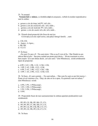 25. În enunţul:
Nemaiavînd ce mânca, s-a hotătât a ieşi să cerşească., verbele la moduri nepredicative
sunt în ordine:
a. gerunz.c.circ.de timp; ind.PV; inf.c.dir.;
b. gerunz.c.circ.de cauză;inf.c.dir.; inf.c.indir.;.
c. gerunz.c.circ.de mod;ind. PV; inf.c.indir.;.
d. gerunz. c.circ.de cauză; inf.c.dir; inf.c.indir...
26. Primele două propoziţii din fraza de mai jos:
Că învaţă şi că este copil serios, asta place întregii familii. , sunt:
a. CD, CD;
b. Aapoz.; A Apoz.;
c. SB, SB;
d. CI, CI.
27 .În fraza:
„Nu sunt /Ce par a fi / Nu sunt nimic / Din ce-aş fi vrut să fiu. / Dar fiindcă m-am
născut fără să ştiu / Sau prea curând sau poate prea târziu, / M-am resemnat ca orice
bun creştin / Şi n-am rămas decât...cel care sunt./” (Ion Minulescu), există următoarele
tipuri de propoziţii:
a. 4 PP, 2 AT, 1 PR, 1 CZ, 1 CM, 1 CD;
b. 3 PP, 2 AT, 2 PR, 1 CZ, 1 CM;
c. 4 PP, 2 AT, 1 PR, 1 CZ, ! CM, 1 SB;
d. 4 PP, 1 AT, 2 PR ,1 CZ, 1 CM,1 CD.
28. În fraza: „Ei sunt cuminţi.. ./ Eu sunt nebun... / Dar cum Eu sunt ce-am fort mereu /-
Poate că cel cuminte-s Eu, / Deşi, de câte ori le-o spun, /Eu pentruEi sunt tot nebun./”
(Ion Minulescu) există:
a. 4 PN, 3 PV, 1 PNIncompl.;
b. 3 PV, 3 PN, 2 PNIncompl.;
c. 2 PV, 5 PN, 1 PNIncompl.;
d. 8 PN.
29. Propoziţiile frazei de mai sus(numerotate în ordinea apariţiei predicatelor) sunt
următoarele:
a. PP, PP, CZ, PR, PP, SB, CT, CV;
b. PP, PP, PP, CT, PR, SB, CV, CT;
c. PP, PP, CZ, PP, CM, PR, CT, CV;
d. PP, PP, CZ, PR, PP, CD, CT, CV.
30. În fraza:
86
 