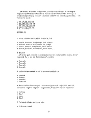 „De domnul Alexandru Marghiloman, cu toate că se distinsese în cameră prin
eleganşa şi claritatea cuvântărilor sale, nu se cădea să vorbim, fiindcă politiceşte se
apropiase de junimişti şi o lăudare a Domniei Sale ar fi fost bănuită de parţialitate.” (Titu
Maiorescu) există:
a. PP, CV, SB, CZ, SB;
b. PP, CNS, SB, CZ, CZ;
c. PP, CNS, SB, CZ, CZ;
d. CV, PP, SB, CZ, CZ.
TESTUL 20
1. Alege varianta corectă pentru formele de G-D:
a. bunicăi, mămichii, încălţăminţii, rouăi, crătiţei;
b. bunichii, mămicii, încălţămintei, roii, crătiţii;
c. bunicii, mămicăi, încălţămintei, rouăi, cratiţei;
d. bunicăi, mămichii, ăncălţăminţii, rouăi, cratiţii.
2. Enunţul:
„De ce mă speri domnule, nu şti că eu nu mă speriu foarte tare? Eu nu cred că ţi-ar
place să-ţi fac ce-imi faci dumneata mie.” , conţine:
a. 6 greşeli;
b. 5 greşeli;
c. 3 greşeli;
d. 8 greşeli.
3. Adjectivul prepuelnic se află în raport de antonimie cu:
a. bănuitor;
b. infatuat;
c. presupus;
c. încrezător.
4. Se dau următoarele sintagme: 1 mixtură conglomerală, 2 adjuvante, 3 blazon
aristocratic, 4 a părea antipatic, 5 alogen străin,. Care dintre ele sunt pleonasme:
a. niciuna;
b. 1.2.3;
c. toare;
d. 1,2,4.
5. Substantivul botez s-a format prin:
a. derivare regresivă;
87
 