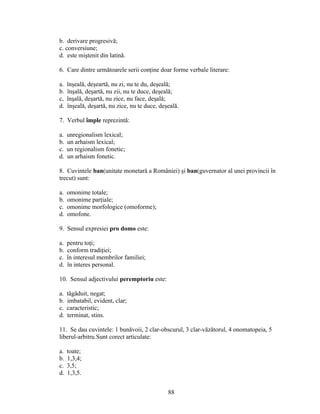 b. derivare progresivă;
c. conversiune;
d. este miştenit din latină.
6. Care dintre următoarele serii conţine doar forme verbale literare:
a. înşeală, deşeartă, nu zi, nu te du, deşeală;
b. înşală, deşartă, nu zii, nu te duce, deşeală;
c, înşală, deşartă, nu zice, nu face, deşală;
d. înşeală, deşartă, nu zice, nu te duce, deşeală.
7. Verbul împle reprezintă:
a. unregionalism lexical;
b. un arhaism lexical;
c. un regionalism fonetic;
d. un arhaism fonetic.
8. Cuvintele ban(unitate monetară a României) şi ban(guvernator al unei provincii în
trecut) sunt:
a. omonime totale;
b. omonime parţiale;
c. omonime morfologice (omoforme);
d. omofone.
9. Sensul expresiei pro domo este:
a. pentru toţi;
b. conform tradiţiei;
c. în interesul membrilor familiei;
d. în interes personal.
10. Sensul adjectivului peremptoriu este:
a. tăgăduit, negat;
b. imbatabil, evident, clar;
c. caracteristic;
d. terminat, stins.
11. Se dau cuvintele: 1 bunăvoii, 2 clar-obscurul, 3 clar-văzătorul, 4 onomatopeia, 5
liberul-arbitru.Sunt corect articulate:
a. toate;
b. 1,3,4;
c. 3,5;
d. 1,3,5.
88
 