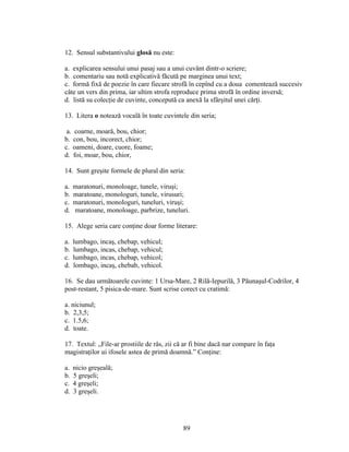 12. Sensul substantivului glosă nu este:
a. explicarea sensului unui pasaj sau a unui cuvânt dintr-o scriere;
b. comentariu sau notă explicativă făcută pe marginea unui text;
c. formă fixă de poezie în care fiecare strofă în cepînd cu a doua comentează succesiv
câte un vers din prima, iar ultim strofa reproduce prima strofă în ordine inversă;
d. listă su colecţie de cuvinte, concepută ca anexă la sfârşitul unei cărţi.
13. Litera o notează vocală în toate cuvintele din seria;
a. coarne, moară, bou, chior;
b. con, bou, incorect, chior;
c. oameni, doare, cuore, foame;
d. foi, moar, bou, chior,
14. Sunt greşite formele de plural din seria:
a. maratonuri, monoloage, tunele, viruşi;
b. maratoane, monologuri, tunele, virusuri;
c. maratonuri, monologuri, tuneluri, viruşi;
d. maratoane, monoloage, parbrize, tuneluri.
15. Alege seria care conţine doar forme literare:
a. lumbago, incaş, chebap, vehicul;
b. lumbago, incas, chebap, vehicul;
c. lumbago, incas, chebap, vehicol;
d. lombago, incaş, chebab, vehicol.
16. Se dau următoarele cuvinte: 1 Ursa-Mare, 2 Rilă-Iepurilă, 3 Păunaşul-Codrilor, 4
post-restant, 5 pisica-de-mare. Sunt scrise corect cu cratimă:
a. niciunul;
b. 2,3,5;
c. 1.5,6;
d. toate.
17. Textul: „File-ar prostiile de râs, zii că ar fi bine dacă nar compare în faţa
magistraţilor ui ifosele astea de primă doamnă.” Conţine:
a. nicio greşeală;
b. 5 greşeli;
c. 4 greşeli;
d. 3 greşeli.
89
 