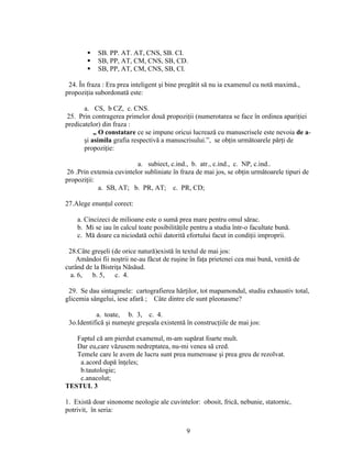  SB. PP. AT. AT, CNS, SB. CI.
 SB, PP, AT, CM, CNS, SB, CD.
 SB, PP, AT, CM, CNS, SB, CI.
24. În fraza : Era prea inteligent şi bine pregătit să nu ia examenul cu notă maximă.,
propoziţia subordonată este:
a. CS, b CZ, c. CNS.
25. Prin contragerea primelor două propoziţii (numerotarea se face în ordinea apariţiei
predicatelor) din fraza :
„ O constatare ce se impune oricui lucrează cu manuscrisele este nevoia de a-
şi asimila grafia respectivă a manuscrisului.”, se obţin următoarele părţi de
propoziţie:
a. subiect, c.ind., b. atr., c.ind., c. NP, c.ind..
26 .Prin extensia cuvintelor subliniate în fraza de mai jos, se obţin următoarele tipuri de
propoziţii:
a. SB, AT; b. PR, AT; c. PR, CD;
27.Alege enunţul corect:
a. Cincizeci de milioane este o sumă prea mare pentru omul sărac.
b. Mi se iau în calcul toate posibilităţile pentru a studia într-o facultate bună.
c. Mă doare ca niciodată ochii datorită efortului facut in condiţii improprii.
28.Câte greşeli (de orice natură)există în textul de mai jos:
Amândoi fii noştrii ne-au făcut de ruşine în faţa prietenei cea mai bună, venită de
curând de la Bistriţa Năsăud.
a. 6, b. 5, c. 4.
29. Se dau sintagmele: cartografierea hărţilor, tot mapamondul, studiu exhaustiv total,
glicemia sângelui, iese afară ; Câte dintre ele sunt pleonasme?
a. toate, b. 3, c. 4.
3o.Identifică şi numeşte greşeala existentă în construcţiile de mai jos:
Faptul că am pierdut examenul, m-am supărat foarte mult.
Dar eu,care văzusem nedreptatea, nu-mi venea să cred.
Temele care le avem de lucru sunt prea numeroase şi prea greu de rezolvat.
a.acord după înţeles;
b.tautologie;
c.anacolut;
TESTUL 3
1. Există doar sinonome neologie ale cuvintelor: obosit, frică, nebunie, statornic,
potrivit, în seria:
9
 