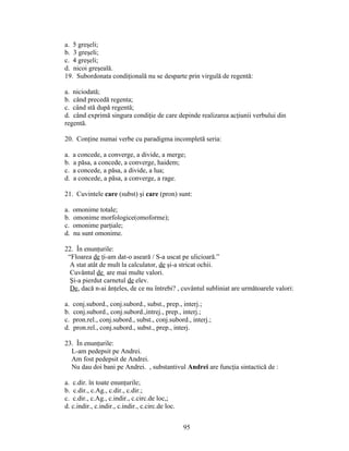 a. 5 greşeli;
b. 3 greşeli;
c. 4 greşeli;
d. nicoi greşeală.
19. Subordonata condiţională nu se desparte prin virgulă de regentă:
a. niciodată;
b. când precedă regenta;
c. când stă după regentă;
d. când exprimă singura condiţie de care depinde realizarea acţiunii verbului din
regentă.
20. Conţine numai verbe cu paradigma incompletă seria:
a. a concede, a converge, a divide, a merge;
b. a păsa, a concede, a converge, haidem;
c. a concede, a păsa, a divide, a lua;
d. a concede, a păsa, a converge, a rage.
21. Cuvintele care (subst) şi care (pron) sunt:
a. omonime totale;
b. omonime morfologice(omoforme);
c. omonime parţiale;
d. nu sunt omonime.
22. În enunţurile:
“Floarea de ţi-am dat-o aseară / S-a uscat pe ulicioară.”
A stat atât de mult la calculator, de şi-a stricat ochii.
Cuvântul de are mai multe valori.
Şi-a pierdut carnetul de elev.
De, dacă n-ai ănţeles, de ce nu întrebi? , cuvântul subliniat are următoarele valori:
a. conj.subord., conj.subord., subst., prep., interj.;
b. conj.subord., conj.subord.,intrej., prep., interj.;
c. pron.rel., conj.subord., subst., conj.subord., interj.;
d. pron.rel., conj.subord., subst., prep., interj.
23. În enunţurile:
L-am pedepsit pe Andrei.
Am fost pedepsit de Andrei.
Nu dau doi bani pe Andrei. , substantivul Andrei are funcţia sintactică de :
a. c.dir. în toate enunţurile;
b. c.dir., c.Ag., c.dir., c.dir.;
c. c.dir., c.Ag., c.indir., c.circ.de loc,;
d. c.indir., c.indir., c.indir., c.circ.de loc.
95
 