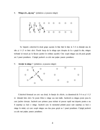 4
8. Mingea în ,,zig-zag’’ (prinderea şi pasarea mingii)
Se împarte colectivul în două grupe aşezate în linie faţă în faţă, la 3-4 m distanţă una de
alta şi 1-1,5 m între elevi. Pasele încep de la stânga spre dreapta de la o grupă la alta, mingea
trebuind să treacă pe la fiecare jucător în ordinea aşezării. Cine scapă mingea sau dă pasă greşită
are 1 punct penalizare. Câştigă jucătorii cu cele mai puţine puncte penalizare.
9. Atenţie la minge ! (prinderea şi pasarea mingii)
Colectivul formează un cerc sau două, în funcţie de efectiv, cu diametreul de 5-6 m şi 1-1,5
m distanţă între elevi. Se poate folosi o minge sau mai multe. Jucătorul cu mingea poate pasa la
care jucător doreşte. Jucătorii care primesc pasa trebuie să paseze rapid mai departe pentru a nu
fi surprinşi cu încă o minge. Jucătorii care în momentul primirii pasei sunt surprinşi cu încă o
minge în mână, cei care scapă mingea sau dau pasa greşit au 1 punct penalizare. Câştigă jucătorii
cu cele mai puţine puncte penalizare.
............................................
 