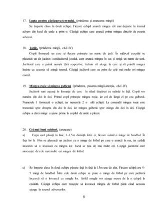 8
17. Lupta pentru câştigarea terenului. (prinderea şi aruncarea mingii)
Se împarte clasa în două echipe. Fiecare echipă aruncă mingea cât mai departe în terenul
advers din locul de unde a prins-o. Câştigă echipa care aruncă prima mingea dincolo de poarta
adversă.
18. Ţările. (prinderea mingii, cls.I-IV)
Copiii formează un cerc şi fiecare primeşte un nume de ţară. În mijlocul cercului se
plasează un alt jucător, conducătorul jocului, care aruncă mingea în sus şi strigă un nume de ţară.
Jucătorul care a primit numele ţării respective, trebuie să alerge în cerc şi să prindă mingea
înainte ca aceasta să atingă terenul. Câştigă jucătorii care au prins de cele mai multe ori mingea
corect.
19. Mingea roşie şi mingea galbenă (prinderea, pasarea mingii,atenţia, cls.I-IV)
Jucătorii sunt aşezaţi în formaţie de cerc în stând depărtat cu mâinile în faţă. Copiii vor
număra din doi în doi. Primul copil primeşte mingea roşie, iar cel de lângă el pe cea galbenă.
Numerele 1 formează o echipă, iar numerele 2 o altă echipă. La comandă mingea roşie este
transmisă spre dreapta din doi în doi, iar mingea galbenă spre stânga din doi în doi. Câştigă
echipa a cărei minge a ajuns prima la copilul de unde a plecat.
20. Cei mai buni ochitori. (aruncare)
a) Copii sunt plasaţi în linie, 1-1,5m distanţă între ei, fiecare având o minge de handbal. În
faţa lor la 10m se plasează un jucător cu o minge de fotbal pe care o aruncă în sus, iar ceilalţi
încearcă să o lovească cu mingea lor. Jocul se reia de mai multe ori. Câştigă jucătorul care
nimereşte de cele mai multe ori mingea de fotbal.
c) Se împarte clasa în două echipe plasate faţă în faţă la 15m una de alta. Fiecare echipă are 4-
5 mingi de handbal. Între cele două echipe se pune o minge de fotbal pe care jucătorii
încearcă să o lovească cu mingile lor. Astfel mingile vor ajunge mereu de la o echipă la
cealaltă. Câştigă echipa care reuşeşte să lovească mingea de fotbal până când aceasta
ajunge în terenul adversarilor.
 