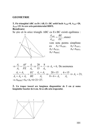 GEOMETRIE
1. Fie triunghiul ABC cu D ∈ AB, E ∈ BC astfel încât AADF=8, AAFC=20,
ACEF=15. Se cere aria patrulaterului BDFE.

Rezolvare:
Se ştie că în orice triunghi ABC cu E ∈ BC există egalitatea :
AABE BE
=
, atunci
AAEC EC
vom nota pentru simplitate
cu
A1=AADF,
A2=AAFC,
A3=ACEF,
A4=ADFE,
A5=ABDE;

A2 AF A1
20
8
=
=
⇒
=
⇒ A4 = 6, De asemenea
A3 FE A4
15 A4
A2 + A3
EC A4 + A3
20 + 15
6 + 15
=
=
⇒
=
⇒ A5 = 21,
A1 + A4 + A5 BE
A5
8 + 6 + A5
A5
⇒ ABDFE=A4+A5=6+21=27.

⇒

2. Un trapez isoscel are lungimea diagonalelor de 5 cm şi suma
lungimilor bazelor de 6 cm. Să se afle aria trapezului.

101

 