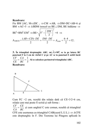 Rezolvare:
Fie BM ||AC, M ∈ (DC , ⇒ CM ≡ AB, ⇒ DM=DC+AB=6 şi
BM ≡ AC=5 ⇒ Δ BDM isoscel cu BE ⊥ DM, BE înălţime ⇒
2

⎛ DM ⎞
BE2=BM2-EM2 ⇒ BE= 5 2 − ⎜
⎟ =4 ⇒
⎝ 2 ⎠
( AB + CD ) ⋅ DE DM ⋅ DE
6⋅4
=
= ADMB =
= 12 .
AABCD =
2
2
2

ˆ
3. În triunghiul dreptunghic ABC, m( A )=900, se ia pe latura BC
punctual F la 2 cm de vârful C şi pe AC se ia punctual E astfel încât

CF CA 1
=
= . Să se calculeze perimetrul triunghiului ABC.
CE BC 3
Rezolvare:

Cum FC =2 cm, rezultă din relaţia dată că CE=3·2=6 cm,
relaţie care mai poate fi scrisă şi sub forma :
CF CE
şi cum unghiul C este comun, rezultă că triunghiul
=
CA BC
CFE este asemenea cu triunghiul CAB(cazul L.U.L.) ⇒ Δ CFE
este dreptunghic în F. Din Teorema lui Pitagora aplicată în
102

 