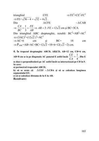 triunghiul
CFE
⇒ FE2=CE2-FC2
⇒ FE= 36 − 4 = 32 = 4 2 .
Δ CFE
Din
~ Δ CAB
CA 1 FE
⇒
= =
⇒ AB = 3 ⋅ FE = 12 2 cm şi BC=3CA
BC 3 AB
Din triunghiul ABC dreptunghic, rezultă: BC2=AB2+AC2
⇔ (3AC)2=( 12 2 )2+AC2
⇒ AC=6
cm
şi
BC=
18
cm
⇒ PABC=AB+AC+BC= 12 2 +18+6=12( 2 +2) cm.
4. În trapezul dreptunghic ABCD, AB||CD, AB=12 cm, CD=6 cm,
CE 1
AD=8 cm se ia pe diagonala AC punctul E astfel încât
= . Din E
CA 4
se duce o perpendiculară pe AC astfel încât ea intersectează pe CD în F.
Se cere:
a) perimetrul trapezului ABCD;
b) să se arate că Δ CEF ~ Δ CDA şi să se calculeze lungimea
segmentului EF;
c) să se calculeze distanţa de la E la AB.

Rezolvare:

103

 