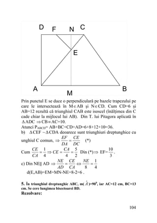 D

F

N C
E

A

M

B

Prin punctul E se duce o perpendiculară pe bazele trapezului pe
care le intersectează în M∈AB şi N∈CD. Cum CD=6 şi
AB=12 rezultă că triunghiul CAB este isoscel (înălţimea din C
cade chiar la mijlocul lui AB). Din T. lui Pitagora aplicată în
Δ ADC ⇒ CB ≡ AC=10.
Atunci PABCD= AB+BC+CD+AD=6+8+12+10=36.
b) Δ CEF ~ Δ CDA deoarece sunt triunghiuri dreptunghice cu
EF CE
unghiul C comun, ⇒
(*)
=
DA DC
CA 5
10
CE 1
Din (*) ⇒ EF= .
= ⇒ CE =
=
Cum
4
2
3
CA 4
NE CE
NE 1
=
⇔
=
c) Din NE|| AD ⇒
AD CA
8
4
d(E,AB)=EM=MN-NE=8-2=6 .

ˆ
5. În triunghiul dreptunghic ABC, m( A )=900, iar AC=12 cm, BC=13
cm. Se cere lungimea bisectoarei BD.

Rezolvare:

104

 
