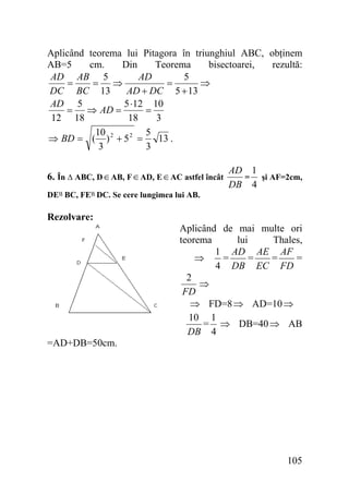 Aplicând teorema lui Pitagora în triunghiul ABC, obţinem
AB=5
cm.
Din
Teorema
bisectoarei,
rezultă:
AD AB 5
AD
5
=
= ⇒
=
⇒
DC BC 13
AD + DC 5 + 13
AD 5
5 ⋅12 10
= ⇒ AD =
=
12 18
18
3
10
5
⇒ BD = ( ) 2 + 5 2 =
13 .
3
3
6. În ∆ ABC, D ∈ AB, F ∈ AD, E ∈ AC astfel încât

AD 1
= şi AF=2cm,
DB 4

DE‫ اا‬BC, FE‫ اا‬DC. Se cere lungimea lui AB.

Rezolvare:

Aplicând de mai multe ori
teorema
lui
Thales,
1 AD AE AF
=
=
=
=
⇒
4 DB EC FD
2
⇒
FD
⇒ FD=8 ⇒ AD=10 ⇒
10 1
= ⇒ DB=40 ⇒ AB
DB 4
=AD+DB=50cm.

105

 
