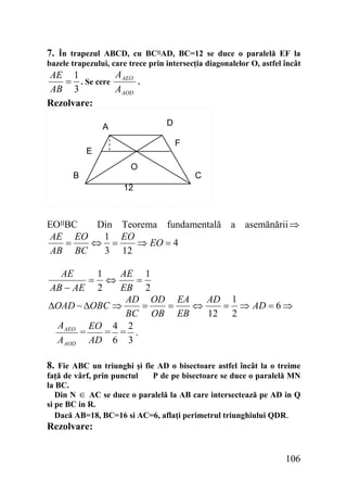 7. În trapezul ABCD, cu BC‫اا‬AD, BC=12 se duce o paralelă EF la
bazele trapezului, care trece prin intersecţia diagonalelor O, astfel încât
A
AE 1
= . Se cere AEO .
AB 3
A AOD
Rezolvare:
D

A

F

E
B

O

C

12

EO‫اا‬BC
Din Teorema fundamentală a asemănării ⇒
AE EO
1 EO
=
⇔ =
⇒ EO = 4
AB BC
3 12
AE
1
AE 1
= ⇔
=
AB − AE 2
EB 2
AD OD EA
AD 1
ΔOAD ~ ΔOBC ⇒
=
=
⇔
= ⇒ AD = 6 ⇒
BC OB EB
12 2
A AEO EO 4 2
= = .
=
AAOD AD 6 3
8. Fie ABC un triunghi şi fie AD o bisectoare astfel încât la o treime
faţă de vârf, prin punctul
P de pe bisectoare se duce o paralelă MN
la BC.
Din N ∈ AC se duce o paralelă la AB care intersectează pe AD in Q
si pe BC in R.
Dacă AB=18, BC=16 si AC=6, aflaţi perimetrul triunghiului QDR.

Rezolvare:

106

 