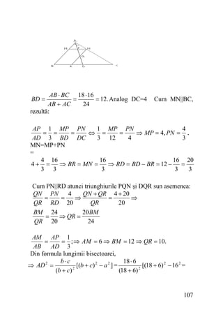 AB ⋅ BC 18 ⋅ 16
=
= 12. Analog DC=4
24
AB + AC
rezultă:
BD =

Cum MN||BC,

AP 1 MP PN
1 MP PN
4
= =
=
⇔ =
=
⇒ MP = 4, PN = .
AD 3 BD DC
3 12
4
3
MN=MP+PN
=
4 16
16
16 20
4+ =
⇒ BR = MN =
⇒ RD = BD − BR = 12 −
=
3 3
3
3
3
Cum PN||RD atunci triunghiurile PQN şi DQR sun asemenea:
QN PN
4
QN + QR 4 + 20
=
=
⇒
=
⇒
QR RD 20
QR
20
BM 24
20 BM
=
⇒ QR =
QR 20
24
AM
AP 1
=
= ; ⇒ AM = 6 ⇒ BM = 12 ⇒ QR = 10.
AB
AD 3
Din formula lungimii bisectoarei,
b⋅c
18 ⋅ 6
⇒ AD 2 =
[(b + c) 2 − a 2 ] =
[(18 + 6) 2 − 16 2 =
2
(b + c)
(18 + 6) 2

107

 