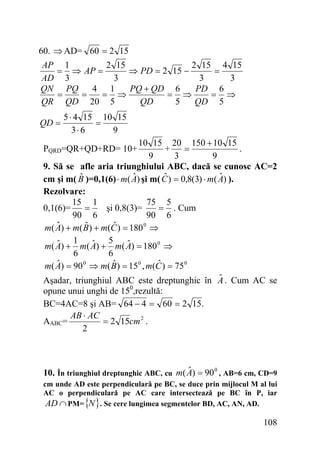 60. ⇒ AD= 60 = 2 15
AP 1
2 15
2 15 4 15
= ⇒ AP =
⇒ PD = 2 15 −
=
AD 3
3
3
3
QN PQ
PQ + QD 6
PD 6
4 1
=
=
= ⇒
= ⇒
= ⇒
QR QD 20 5
QD
QD 5
5
QD =

5 ⋅ 4 15 10 15
=
3⋅6
9

10 15 20 150 + 10 15
+
=
.
9
3
9
9. Să se afle aria triunghiului ABC, dacă se cunosc AC=2
ˆ
ˆ
ˆ
ˆ
cm şi m( B )=0,1(6) ⋅ m( A) şi m( C ) = 0,8(3) ⋅ m( A) ).
Rezolvare:
15 1
75 5
=
şi 0,8(3)=
= . Cum
0,1(6)=
90 6
90 6
ˆ
ˆ
ˆ
m( A) + m( B) + m(C ) = 180 0 ⇒
ˆ 1
ˆ 5
ˆ
m( A) + m( A) + m( A) = 180 0 ⇒
6
6
ˆ
ˆ
ˆ
m( A) = 90 0 ⇒ m( B) = 15 0 , m(C ) = 75 0
ˆ
Aşadar, triunghiul ABC este dreptunghic în A . Cum AC se
0
opune unui unghi de 15 ,rezultă:
BC=4AC=8 şi AB= 64 − 4 = 60 = 2 15.
AB ⋅ AC
AABC=
= 2 15cm 2 .
2
PQRD=QR+QD+RD= 10+

ˆ
10. În triunghiul dreptunghic ABC, cu m( A) = 90 0 , AB=6 cm, CD=9
cm unde AD este perpendiculară pe BC, se duce prin mijlocul M al lui
AC o perpendiculară pe AC care intersectează pe BC în P, iar
AD ∩ PM= {N } . Se cere lungimea segmentelor BD, AC, AN, AD.

108

 