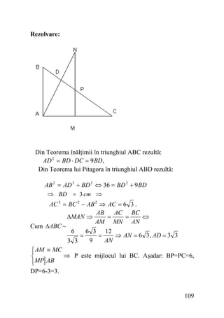 Rezolvare:

Din Teorema înălţimii în triunghiul ABC rezultă:
AD 2 = BD ⋅ DC = 9 BD,
Din Teorema lui Pitagora în triunghiul ABD rezultă:
AB 2 = AD 2 + BD 2 ⇔ 36 = BD 2 + 9 BD
⇒ BD = 3 cm ⇒
AC 2 = BC 2 − AB 2 ⇒ AC = 6 3 .
AB
AC BC
ΔMAN ⇒
=
=
⇔
AM MN AN
Cum ΔABC ~
6
6 3 12
=
=
⇒ AN = 6 3 , AD = 3 3
9
AN
3 3
⎧ AM ≡ MC
⎪
⇒ P este mijlocul lui BC. Aşadar: BP=PC=6,
⎨
⎪MP AB
⎩
DP=6-3=3.

109

 