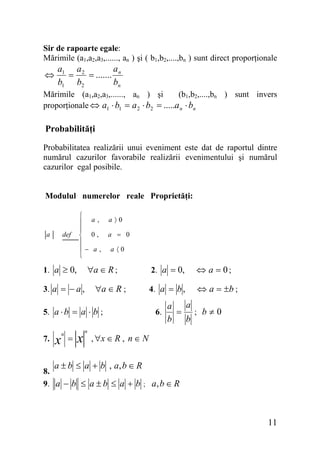 Sir de rapoarte egale:
Mărimile (a1,a2,a3,......, an ) şi ( b1,b2,....,bn ) sunt direct proporţionale

⇔

a
a1 a 2
=
= ....... n
b1 b2
bn

(b1,b2,....,bn ) sunt invers
Mărimile (a1,a2,a3,......, an ) şi
proporţionale ⇔ a1 ⋅ b1 = a 2 ⋅ b2 = .....a n ⋅ bn

Probabilităţi
Probabilitatea realizării unui eveniment este dat de raportul dintre
numărul cazurilor favorabile realizării evenimentului şi numărul
cazurilor egal posibile.
Modulul numerelor reale Proprietăţi:

a

def

⎧
⎪ a,
⎪
⎨ 0,
⎪
⎪− a,
⎩

1. a ≥ 0,

a〉0
a = 0
a 〈0

∀a ∈ R ;

3. a = − a ,

∀a ∈ R ;

5. a ⋅ b = a ⋅ b ;
7.

8.

x

n

=

x

n

2. a = 0,

⇔ a = 0;

4. a = b ,

⇔ a = ±b ;

6.

a
a
= ; b≠0
b
b

, ∀x ∈ R , n ∈ N

a ± b ≤ a + b , a, b ∈ R

9. a − b ≤ a ± b ≤ a + b ; a, b ∈ R

11

 