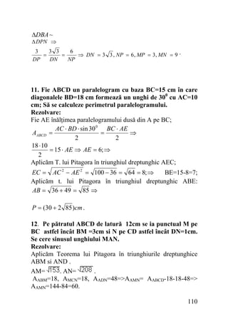 ΔDBA ~

Δ DPN ⇒
3
3 3
6
=
=
⇒ DN = 3 3 , NP = 6 , MP = 3, MN = 9 .
DP
DN
NP

11. Fie ABCD un paralelogram cu baza BC=15 cm în care
diagonalele BD=18 cm formează un unghi de 300 cu AC=10
cm; Să se calculeze perimetrul paralelogramului.
Rezolvare:
Fie AE înălţimea paralelogramului dusă din A pe BC;
AC ⋅ BD ⋅ sin 30 0 BC ⋅ AE
=
⇒
AABCD =
2
2
18 ⋅ 10
= 15 ⋅ AE ⇒ AE = 6; ⇒
2
Aplicăm T. lui Pitagora în triunghiul dreptunghic AEC;

EC = AC 2 − AE 2 = 100 − 36 = 64 = 8; ⇒
BE=15-8=7;
Aplicăm t. lui Pitagora în triunghiul dreptunghic ABE:
AB = 36 + 49 = 85 ⇒
P = (30 + 2 85 )cm .
12. Pe pătratul ABCD de latură 12cm se ia punctual M pe
BC astfel încât BM =3cm si N pe CD astfel încât DN=1cm.
Se cere sinusul unghiului MAN.
Rezolvare:
Aplicăm Teorema lui Pitagora în triunghiurile dreptunghice
ABM si AND .
. AN=
.
AM=
AABM=18, AMCN=18, AADN=48=>AAMN= AABCD-18-18-48=>
AAMN=144-84=60.

110

 