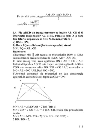Pe de altă parte ,AAMN=

AM ⋅ AN ⋅ sin(< MAN )
2

=>

10 221
ˆ
sin MAN =
221
13. Fie ABCD un trapez oarecare cu bazele AB, CD si O
intersectia diagonalelor AC si BD. Paralela prin O la baze
taie laturile neparalele in M si N. Demonstrati ca :
a) OM = ON;
b) Daca PQ este linia mijlocie a trapezului, atunci
MN . PQ = AB . CD
Rezolvare:
a)Deoarece MO ║ AB rezulta ca triunghiurile DOM si DBA
sunt asemenea ceea ce conduce la : MO / AB = DO / DB.
In mod analog vom avea egalitatea ON / AB = CO / AC.
Folosind faptul ca ABCD este trapez, deci triunghiurile AOB si
COD sunt asemenea, adica DO / DB = CO / AC, va rezulta ca
MO / AB = NO / AB.Deci MO = NO.
b)Aceleasi asemanari de triunghiuri ne dau urmatoarele
egalitati, in care am folosit faptul ca OM = ON:

MN / AB = 2 MO/ AB = 2 DO / BD si
MN / CD = 2 NO / CD = 2 BO / CD, relatii care prin adunare
ne dau
MN / AB + MN / CD = 2( DO / BD + BO / BD) =
2 BD / BD = 2.
111

 