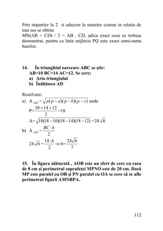 Prin impartire la 2 si aducere la numitor comun in relatia de
mai sus se obtine
MN(AB + CD) / 2 = AB . CD, adica exact ceea ce trebuia
demonstrat, pentru ca linia mijlocie PQ este exact semi-suma
bazelor.

14.

În triunghiul oarecare ABC se ştie:
AB=10 BC=14 AC=12. Se cere:
a) Aria triungiului
b) Înălţimea AD

Rezolvare:
a) A ABC = p( p − a)( p − b)( p − c) unde
10 + 14 + 12
P=
=18
2
A= 18(18 − 10)(18 − 14)(18 − 12) =24 6
BC ⋅ h
b) A ABC =
2
14 ⋅ h
24 6
24 6 =
⇒ h=
2
7
15. În figura alăturată , AOB este un sfert de cerc cu raza
de 8 cm şi perimetrul suprafeţei MPNO este de 20 cm. Dacă
MP este paralel cu OB şi PN paralel cu OA se cere să se afle
perimetrul figurii AMNBPA.

112

 