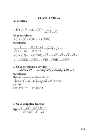 CLASA A VIII -A
ALGEBRA
1. Fie f : N → R , f (n ) =

1
n +1 + n

Să se calculeze:
f (1) + f (2 ) + f (3) + ... + f (2007 )
Rezolvare:
1
n +1 − n
=
= n +1 − n ⇒
n +1− n
n +1 + n

f (1) + f (2 ) + ... + f (2007 ) = 2 − 1 + 3 − 2 + 4 − 3 +
+ ... + 2006 − 2005 + 2007 − 2006 = 2007 − 1
2. Să se determine x şi y din:
Rezolvare:
Relatia data este echivalenta cu :

x+1=0
x+y-3=0 =>

x=-1; y=4

3. Sa se simplifice fractia:
x 4 − 2 x 3 − 3x 2 + 8 x − 4
E(x)=
x 4 + 2x3 − x 2 − 2x

114

 