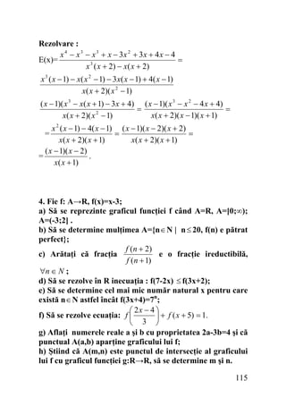 Rezolvare :
x 4 − x 3 − x 3 + x − 3x 2 + 3x + 4 x − 4
E(x)=
=
x 3 ( x + 2) − x( x + 2)

x 3 ( x − 1) − x( x 2 − 1) − 3 x( x − 1) + 4( x − 1)
x( x + 2)( x 2 − 1)
( x − 1)( x 3 − x( x + 1) − 3 x + 4) ( x − 1)( x 3 − x 2 − 4 x + 4)
=
=
x( x + 2)( x − 1)( x + 1)
x( x + 2)( x 2 − 1)
x 2 ( x − 1) − 4( x − 1) ( x − 1)( x − 2)( x + 2)
=
=
x( x + 2)( x + 1)
x( x + 2)( x + 1)
( x − 1)( x − 2)
=
.
x( x + 1)

=

4. Fie f: A→R, f(x)=x-3;
a) Să se reprezinte graficul funcţiei f când A=R, A=[0;∞);
A=(-3;2] .
b) Să se determine mulţimea A={n ∈ N | n ≤ 20, f(n) e pătrat
perfect};
f (n + 2)
c) Arătaţi că fracţia
e o fracţie ireductibilă,
f (n + 1)
∀n ∈ N ;
d) Să se rezolve în R inecuaţia : f(7-2x) ≤ f(3x+2);
e) Să se determine cel mai mic număr natural x pentru care
există n ∈ N astfel încât f(3x+4)=7n;
⎛ 2x − 4 ⎞
f) Să se rezolve ecuaţia: f ⎜
⎟ + f ( x + 5) = 1.
⎝ 3 ⎠
g) Aflaţi numerele reale a şi b cu proprietatea 2a-3b=4 şi că
punctual A(a,b) aparţine graficului lui f;
h) Ştiind că A(m,n) este punctul de intersecţie al graficului
lui f cu graficul funcţiei g:R→R, să se determine m şi n.

115

 