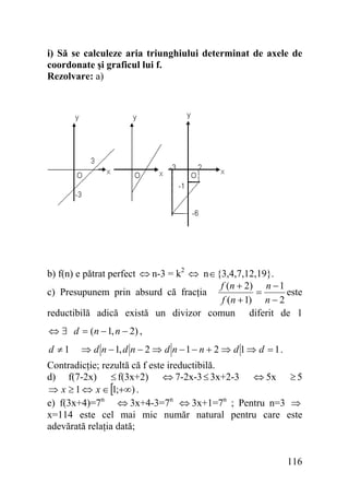 i) Să se calculeze aria triunghiului determinat de axele de
coordonate şi graficul lui f.
Rezolvare: a)

b) f(n) e pătrat perfect ⇔ n-3 = k2 ⇔ n∈{3,4,7,12,19}.
f (n + 2) n − 1
c) Presupunem prin absurd că fracţia
este
=
f (n + 1) n − 2
reductibilă adică există un divizor comun diferit de 1
⇔ ∃ d = (n − 1, n − 2) ,
d ≠1

⇒ d n − 1, d n − 2 ⇒ d n − 1 − n + 2 ⇒ d 1 ⇒ d = 1 .

Contradicţie; rezultă că f este ireductibilă.
d) f(7-2x) ≤ f(3x+2) ⇔ 7-2x-3 ≤ 3x+2-3 ⇔ 5x ≥ 5
⇒ x ≥ 1 ⇔ x ∈ [1;+∞) .
e) f(3x+4)=7n ⇔ 3x+4-3=7n ⇔ 3x+1=7n ; Pentru n=3 ⇒
x=114 este cel mai mic număr natural pentru care este
adevărată relaţia dată;
116

 