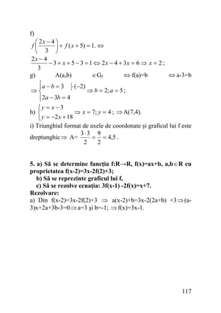 f)
⎛ 2x − 4 ⎞
f⎜
⎟ + f ( x + 5) = 1. ⇔
⎝ 3 ⎠
2x − 4
− 3 + x + 5 − 3 = 1 ⇔ 2 x − 4 + 3x = 6 ⇒ x = 2 ;
3
g)
A(a,b)
∈Gf
⇔ f(a)=b
⇔ a-3=b
⎧a − b = 3 ⋅ (−2)
⎪
⇒⎨
⇒ b = 2; a = 5 ;
⎪2a − 3b = 4
⎩
⎧y = x − 3
h) ⎨
⇒ x = 7; y = 4 ; ⇒ A(7,4).
⎩ y = −2 x + 18
i) Triunghiul format de axele de coordonate şi graficul lui f este
3⋅3 9
dreptunghic ⇒ A=
= = 4,5 .
2
2
5. a) Să se determine funcţia f:R→R, f(x)=ax+b, a,b ∈ R cu
proprietatea f(x-2)=3x-2f(2)+3;
b) Să se reprezinte graficul lui f,
c) Să se rezolve ecuaţia: 3f(x-1) -2f(x)=x+7.
Rezolvare:
a) Din f(x-2)=3x-2f(2)+3 ⇒ a(x-2)+b=3x-2(2a+b) +3 ⇒ (a3)x+2a+3b-3=0 ⇒ a=3 şi b=-1; ⇒ f(x)=3x-1.

117

 