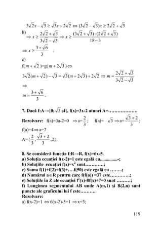3 2 x − 3 ≥ 3x + 2 2 ⇔ (3 2 − 3 ) x ≥ 2 2 + 3

b)

2 2+ 3
(3 2 + 3 ) ⋅ (2 2 + 3 )
⇒x≥
18 − 3
3 2− 3
3+ 6
⇒x≥
.
3
c)
f( m + 2 )=g( m + 2 3 ) ⇔
⇒x≥

3 2 (m + 2 ) − 3 = 3 (m + 2 3 ) + 2 2 ⇒ m =
⇒
m=

2 2+ 3
3 2− 3

3+ 6
.
3

7. Dacă f:A→{0; 3 ;4}, f(x)=3x-2 atunci A=……………….

2
Rezolvare: f(a)=3a-2=0 ⇒ a= ;
3
f(a)=4 ⇒ a=2
2 3+2
A={ ,
,2}.
3
3

f(a)=

3 ⇒ a=

3+2
;
3

8. Se consideră funcţia f:R→R, f(x)=6x-5.
a) Soluţia ecuaţiei f(x-2)=1 este egală cu...............-;
b) Soluţiile ecuaţiei f(x)=x2 sunt…………;
c) Suma f(1)+f(2)+f(3)+….f(50) este egală cu ……..;
d) Numărul a ∈ R pentru care f(f(a)) =37 este………….;
e) Soluţiile în Z ale ecuaţiei f2(x)-8f(x)+7=0 sunt ………;
f) Lungimea segmentului AB unde A(m,1) şi B(2,n) sunt
puncte ale graficului lui f este……….
Rezolvare:
a) f(x-2)=1 ⇔ 6(x-2)-5=1 ⇒ x=3;

119

 