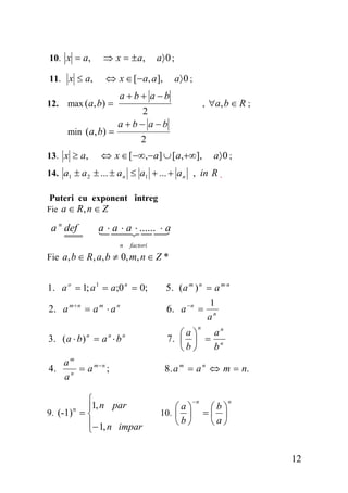 10. x = a,

⇒ x = ± a,

11. x ≤ a,

⇔ x ∈ [− a, a ],

12.

max (a, b) =
min (a, b) =

13. x ≥ a,

a〉 0 ;
a〉 0 ;

a+b+ a−b

, ∀a, b ∈ R ;

2
a+b− a−b
2

⇔ x ∈ [−∞,− a ] ∪ [a,+∞],

a〉 0 ;

14. a1 ± a 2 ± ... ± a n ≤ a1 + ... + a n , in R .
Puteri cu exponent întreg

Fie a ∈ R, n ∈ Z

a ⋅ a ⋅ a ⋅ ...... ⋅ a

a n def

n

factori

Fie a, b ∈ R, a, b ≠ 0, m, n ∈ Z *

1. a o = 1; a 1 = a;0 n = 0;

5 . ( a m ) n = a m ⋅n

2. a m + n = a m ⋅ a n

6. a − n =

1
an

n

3. ( a ⋅ b ) = a ⋅ b
n

n

n

am
4. n = a m − n ;
a

⎧
⎪1, n par
9. (-1) = ⎨
⎪− 1, n impar
⎩
n

an
⎛a⎞
7. ⎜ ⎟ = n
b
⎝b⎠
8. a m = a n ⇔ m = n.

⎛a⎞
10. ⎜ ⎟
⎝b⎠

−n

⎛b⎞
=⎜ ⎟
⎝a⎠

n

12

 