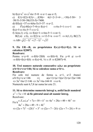 b) f(x)=x2 ⇔ x2-6x+5=0 ⇒ x=1 sau x=5;
c) f(1)+f(2)+f(3)+….f(50)= 6(1+2+3+4+…+50)-5·50= 3
·50·51-5·50=50(153-5)=7400.
d) f(f(a)) =37 ⇔ 6(6a-5)-5=37 ⇒ a=2.
e)
f2(x)-8f(x)+7=0 ⇔ f(x)=1
⇒ 6x-5=1 ⇒ x=1
sau
f(x)=5 ⇔ 6x-5=7 ⇒ x=2.
f) A(m,1) ∈Gf ⇔ f(m)=1 ⇒ 6m-5=1 ⇒ m=1;
B(2,n) ∈ Gf ⇔ f(2)=n ⇒ 12-5=n ⇒ n=7. ⇒ A(1,1), B(2,7)
⇒ AB= (2 − 1) 2 + (7 − 1) 2 = 37
9. Fie f:R→R, cu proprietatea f(x·y)=f(x)+f(y). Să se
calculeze f(2007).
Rezolvare:
Pentru x=y=0 ⇒ f(0)=2f(0) ⇔ f(0)=0; Fie y=0 şi x ≠ 0
⇒ f(0)=f(x)+f(0) ⇒ f(x)=0, ∀x ∈ R ⇒ f(2007)=0.
10. Trei numere naturale consecutive a,b,c au proprietate
a·b+b·c+c·a=146; Să se calculeze suma a+b+c.
Rezolvare:
Fie cele trei numere de forma a, a+1, a+2 Atunci
a·b+b·c+c·a=146
⇔
a(a+1)+(a+1)(a+2)+(a+2)a=146
2
2
⇔ 3a +6a+2=146 ⇔ 3a +6a-144=0 ⇒ a=6.
Numerele sunt 6,7,8 iar suma lor este 21.
11. Să se determine numerele întregi a, astfel încât numărul
a 2 + 7a + 10 să fie pătratul unui alt număr întreg.
Rezolvare:
∈ Z , a.i, a 2 + 7 a + 10 = k 2 ⇔ 4a 2 + 28a + 40 = 4k 2 ⇔
Fie k
4a 2 + 28a + 49 − 9 = 4k 2
⇔ ( 2a + 7 ) 2 − ( 2k ) 2 = 3 2 ⇒ ( 2a + 7 − 2k ) ⋅ ( 2a + 7 + 2 k ) = 9 ⇒

120

 