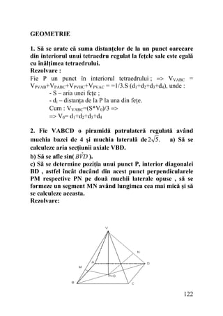 GEOMETRIE
1. Să se arate că suma distanţelor de la un punct oarecare
din interiorul unui tetraedru regulat la feţele sale este egală
cu înălţimea tetraedrului.
Rezolvare :
Fie P un punct în interiorul tetraedrului ; => VVABC =
VPVAB+VPABC+VPVBC+VPVAC = =1/3.S (d1+d2+d3+d4), unde :
- S – aria unei feţe ;
- di – distanţa de la P la una din feţe.
Cum : VVABC=(S*V0)/3 =>
=> V0= d1+d2+d3+d4
2. Fie VABCD o piramidă patrulateră regulată având
muchia bazei de 4 şi muchia laterală de 2 5. a) Să se
calculeze aria secţiunii axiale VBD.
ˆ
b) Să se afle sin( BVD ).
c) Să se determine poziţia unui punct P, interior diagonalei
BD , astfel încât ducând din acest punct perpendicularele
PM respective PN pe două muchii laterale opuse , să se
formeze un segment MN având lungimea cea mai mică şi să
se calculeze aceasta.
Rezolvare:

122

 