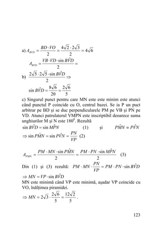 BD ⋅ VO 4 2 ⋅ 2 3
=
=4 6
2
2
ˆ
VB ⋅ VD ⋅ sin BVD
ABVD =
=
2
ˆ
2 5 ⋅ 2 5 ⋅ sin BVD
b)
⇒
2
8 6 2 6
ˆ
sin BVD =
=
20
5
c) Singurul punct pentru care MN este este minim este atunci
când punctul P coincide cu O, centrul bazei. Se ia P un puct
arbitrar pe BD şi se duc perpendicularele PM pe VB şi PN pe
VD. Atunci patrulaterul VMPN este inscriptibil deoarece suma
unghiurilor M şi N este 1800. Rezultă
ˆ
ˆ
ˆ
ˆ
sin BVD = sin MPN
(1)
şi
PMN ≡ PVN
PN
ˆ
ˆ
(2)
⇒ sin PMN = sin PVN =
VP
a) ABVD =

ˆ
ˆ
PM ⋅ MN ⋅ sin PMN PM ⋅ PN ⋅ sin MPN
=
(3)
2
2
PN
ˆ
= PM ⋅ PN ⋅ sin BVD
Din (1) şi (3) rezultă: PM ⋅ MN ⋅
VP
ˆ
⇒ MN = VP ⋅ sin BVD
MN este minimă când VP este minimă, aşadar VP coincide cu
VO, înălţimea piramidei.
2 6 12 2
⇒ MN = 2 3 ⋅
=
.
5
5
APMN =

123

 