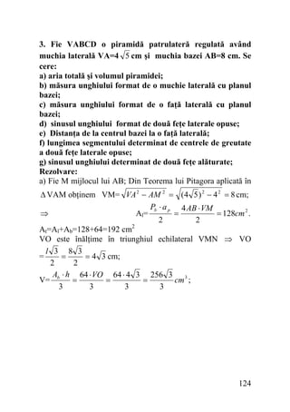 3. Fie VABCD o piramidă patrulateră regulată având
muchia laterală VA=4 5 cm şi muchia bazei AB=8 cm. Se
cere:
a) aria totală şi volumul piramidei;
b) măsura unghiului format de o muchie laterală cu planul
bazei;
c) măsura unghiului format de o faţă laterală cu planul
bazei;
d) sinusul unghiului format de două feţe laterale opuse;
e) Distanţa de la centrul bazei la o faţă laterală;
f) lungimea segmentului determinat de centrele de greutate
a două feţe laterale opuse;
g) sinusul unghiului determinat de două feţe alăturate;
Rezolvare:
a) Fie M mijlocul lui AB; Din Teorema lui Pitagora aplicată în

Δ VAM obţinem VM= VA 2 − AM 2 = (4 5 ) 2 − 4 2 = 8 cm;
Pb ⋅ a p 4 AB ⋅ VM
⇒
Al=
=
= 128cm 2 .
2
2
At=Al+Ab=128+64=192 cm2
VO este înălţime în triunghiul echilateral VMN ⇒ VO
l 3 8 3
=
= 4 3 cm;
=
2
2
A ⋅ h 64 ⋅ VO 64 ⋅ 4 3 256 3 3
V= b
=
=
=
cm ;
3
3
3
3

124

 