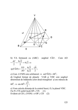 b) VA formează cu (ABC)
AC 8 2
=
=
=4 2⇒
2
2
VO 4 3
6
ˆ
tg (VAO) =
;
=
=
AO 4 2
2

ˆ
unghiul VAO .

Cum AO

ˆ
c) Cum Δ VMN este echilateral ⇒ m(VNO) = 60 0 ;
d) Unghiul format de planele VAB şi VDC este unghiul
determinat de înălţimile celor două triunghiuri şi are măsura de
3
;
600, ⇒ sin 600=
2
e) Vom calcula distanţa de la centrul bazei, O, la planul VDC.
Fie P ∈ VN astfel încât OP ⊥ VN (1)
Evident că CD ⊥ (VON) ⇒ OP ⊥ CD (2)

125

 