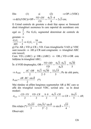 şi
(2)
⇒ OP ⊥ (VDC)
VO ⋅ ON 4 3 ⋅ 4
⇒ d(O,(VDC))=OP =
=
= 2 3 cm;
VN
8
f) Unind centrele de greutate a două feţe opuse se formează
două triunghiuri asemenea în care raportul de asemănare este
2
. Fie G1G2 segmentul determinat de centrele de
egal cu
3
greutate ⇒
G1G2 2
16
= ⇒ G1G2 = cm.
MN
3
3
g) Fie AR ⊥ VD şi CR ⊥ VD. Cum triunghiurile VAD şi VDC
sunt isoscele ⇒ AR şi CR sunt congruente ⇒ triunghiul ARC
este isoscel;
Cum VD ⊥ (ARC) şi OR ⊂ (ARC) ⇒ OR ⊥ VD ⇒ OR este
înălţime în triunghiul ARC;
VO ⋅ OD 4 3 ⋅ 4 2 4 30
=
=
În Δ VOD dreptunghic, OR =
VD
5
4 5
Din

(1)

AC ⋅ OR 8 2 ⋅ 4 30 32 15
=
; Pe de altă parte,
=
2
2⋅5
5
ˆ
AR ⋅ RC ⋅ sin R
(*)
AARC=
2
Mai rămâne să aflăm lungimea segmentelor AR şi RC care se
află din triunghiul isoscel VDC, scriind aria sa în două
moduri:
CD ⋅ VN VD ⋅ CR
8 ⋅ 8 4 5 ⋅ CR
16 5
AVDC =
=
⇒
=
⇒ CR =
= AR ;
2
2
2
2
5
⇒ AARC =

Din relaţia (*)

ˆ
32 15 (16 5 ) 2 sin R
15
ˆ
=
⇒ sin R =
;
2
5
4
5 ⋅2

Observaţii:
126

 