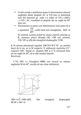 O altă cerinţă a problemei putea fi determinarea măsurii
unghiului dintre dreptele AC şi VD care se determină
uşor din punctual g) unde s-a arătat că VD ⊥ (ARC)
⇒ VD ⊥ AC, rezultând că dreptele fac un unghi de 900
între ele;
Deesemenea se poate cere determinarea unui punct Q şi
VQ
, astfel încât aria triunghiului AQC să
a raportului
QD
fie minimă, aceasta având loc atunci când Q coincide cu
R, deoarece atunci distanţa OQ =OR este minimă;
VQ=VR se află din triunghiul dreptunghic VOR.
4. În prisma patrulateră regulată ABCDA’B’C’D’, cu muchia
bazei de 6 cm, se ia M respectiv N mijloacele muchiilor CC’
respectiv DD’. Ştiind că dreptele BM şi C’N formează între
ele un unghi de 600, să se afle muchia laterală.
Rezolvare:

C’N|| MD ⇒ triunghiul MBD este isoscel cu măsura
unghiului M de 600, rezultă că este chiar echilateral.

BD= 6 2 =MB=MD,
BCM ⇒ MC=6.

Din

triunghiul

dreptunghic
127

 