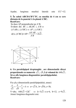 Aşadar,

lungimea

muchiei

laterale

este

CC’=12.

5. În cubul ABCDA’B’C’D’, cu muchia de 4 cm se cere
distanţa de la punctul A la planul A’BC.
Rezolvare:
Se duce AP perpendicular pe A’B.
Evident din BC ⊥ AB, BC ⊥ A' B ⇒
( A' AB) ⊥ ( A' BC ) ⇒ AP ⊥ ( A' BC )
AA'⋅ AB
=2 2.
d(A, (A’BC))=AP=
A' B

6. Un paralelipiped dreptunghic are dimensiunile direct
proporţionale cu numerele 2 , 8 ,3 şi volumul de 648 2 .
Să se afle lungimea diagonalelor paralelipipedului.
Rezolvare:

Fie a,b,c dimensiunile paralelipipedului, atunci:
a
b
c
=
= = k ⇒ a= 2 k , b= 8 k, c=3k.
2
8 3
V=abc; 648 2 =12k3 ⇒ k= 3 2 ⇒ a=6, b=12, c= 9 2 .
Atunci lungimea diagonalei este:
128

 