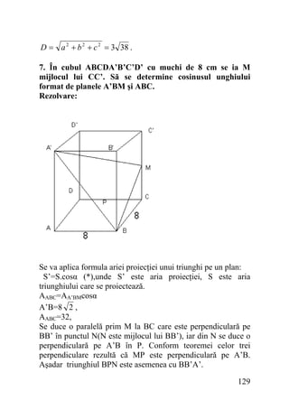D = a 2 + b 2 + c 2 = 3 38 .

7. În cubul ABCDA’B’C’D’ cu muchi de 8 cm se ia M
mijlocul lui CC’. Să se determine cosinusul unghiului
format de planele A’BM şi ABC.
Rezolvare:

Se va aplica formula ariei proiecţiei unui triunghi pe un plan:
S’=S.cosα (*),unde S’ este aria proiecţiei, S este aria
triunghiului care se proiectează.
AABC=AA’BMcosα
A’B=8 2 ,
AABC=32,
Se duce o paralelă prim M la BC care este perpendiculară pe
BB’ în punctul N(N este mijlocul lui BB’), iar din N se duce o
perpendiculară pe A’B în P. Conform teoremei celor trei
perpendiculare rezultă că MP este perpendiculară pe A’B.
Aşadar triunghiul BPN este asemenea cu BB’A’.
129

 