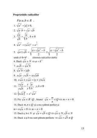Proprietăţile radicalilor

Fie a , b ∈ R

+

1.

a 2 = a ≥ 0,

2.

a ⋅b = a ⋅ b

3.
4.
5.

a

a
, b≠0
b

=

b

a = ( a) = a
n

n

a± b =

unde a²-b=k² .

a + a2 − b
a − a2 − b
±
2
2
(formula radicalilor dubli)

a ∈ N ⇒ a = k2

6. Dacă
7. a b =
8.

n
2

a 2b

a 2b = a b

9. x a ⋅ y b = xy ab
10. x a ± y a = ( x ± y ) a
11.

x a
y b

=

( )

12. x a
13. Fie

n

x
y

a
, y, b ≠ 0
b

= xn an

a ∈ R  Q . Atunci

a=

m
∈Q ⇔ m = n = 0
n

14. Dacă m, n ∈ Q şi a nu e pătrat perfect şi

m+n a =0⇒m= n =0
15. Dacă a, b ∈ N şi a + b ∈ Q ⇒ a ∈ N , b ∈ N
16. Dacă a şi b nu sunt pătrate perfecte ⇒

a + b ∉Q

13

 