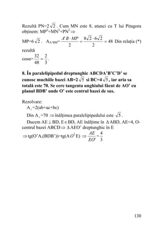 Rezultă PN=2 2 . Cum MN este 8, atunci cu T lui Pitagora
obţinem: MP2=MN2+PN2 ⇒
A' B ⋅ MP 8 2 ⋅ 6 2
=
= 48 Din relaţia (*)
MP=6 2 . AA’BM=
2
2
rezultă
32 2
cosα=
= .
48 3
8. În paralelipipedul dreptunghic ABCDA’B’C’D’ se
cunosc muchiile bazei AB=2 5 si BC=4 5 , iar aria sa
totală este 70. Se cere tangenta unghiului făcut de AO’ cu
planul BDB’ unde O’ este centrul bazei de sus.

Rezolvare:
A t =2(ab+ac+bc)
Din A t =70 ⇒ înălţimea paralelipipedului este 5 .
Ducem AE ⊥ BD, E ∈ BD, AE înălţime în Δ ABD, AE=4, Ocentrul bazei ABCD ⇒ Δ AEO’ dreptunghic în E
AE 4
=
'
⇒ tg(O’A,(BDB’))=tg(A Oˆ E) ⇒
EO' 3

130

 