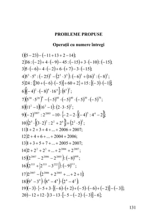 PROBLEME PROPUSE
Operaţii cu numere întregi
1)(5 − 23) − (− 11 + 13 + 2 − 14 );

2 )36 : (− 2 ) + 4 ⋅ (− 9 ) − 45 : (− 15) + 3 ⋅ (− 10 ) : (− 15);

3)5 ⋅ (− 6) − 4 ⋅ (− 2) + 6 ⋅ (+ 7 ) − 3 ⋅ (− 15);

(

)

4 )5 3 ⋅ 58 : (− 25) − 2 5 ⋅ 35 : (− 6 ) + (16 ) : (− 8) ;
5)24 : {[30 + (− 6 ) ⋅ (− 5)] ÷ 60 + 2} + 15 : [(− 3) ⋅ (− 1)];
5

[

5

3

3

]( )

6 )(− 4 ) ⋅ (− 8) ⋅ 16 4 : 8 5 ;
2

(
8)(11

) − (− 5) ⋅ (− 5) ⋅ (− 5) ⋅ (− 5)
− 1)(16 − 1) : (2 ⋅ 3 ⋅ 5) ;

7 ) 5 30 ⋅ 5 20
2

2

4

9 )(− 2 )

4

60

40

{ [

70

;

2

2

2007

30

{

[

]}

: 2 2005 − 10 ⋅ − 2 − 2 ⋅ (− 4 ) : 4 4 − 2 ;

]} (

5

)

10 ) 2 5 ⋅ (3 ⋅ 2 ) : 2 2 + 2 6 ÷ 2 2 ⋅ 5 ;
11)1 + 2 + 3 + 4 + ... + 2006 + 2007;
12 )2 + 4 + 6 + ... + 2004 + 2006;
13)1 + 3 + 5 + 7 + ... + 2005 + 2007;
2

2

14 )2 + 2 2 + 2 3 + ... + 2 2006 + 2 2007 ;

(

)

15) 2 2007 − 2 2006 − 2 2005 : (− 8) ;

(

)

668

16 ) 2 333 + 2 333 − 3 222 : (− 9 ) ;

(
18)(9 − 3 ) ⋅ (8

111

)

17 )2 2007 − 2 2006 + 2 2005 + ... + 2 + 1 ;

)(

)

−4 ⋅ 2 −4 ;
19 )(− 3) ⋅ {− 5 + 3 ⋅ [(− 6 ) ⋅ (+ 2 ) + (− 5) ⋅ (− 6) + (− 2)] − (− 3)};
3

9

4

8

4

2

20 ) − 12 + 12 ⋅ { − 13 ⋅ [− 5 − (− 2 ) ⋅ (− 3)] − 6};
13

131

 
