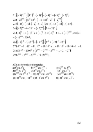 [

] : [(3 ) ⋅ (− 3) ]− (− 4) ÷ (− 8) : (− 2) ;
:[
16 : 2 : (− 10 + 8) ⋅ 2 ⋅ (− 2) ];

21)(− 3)

11 12

22)(− 2)

12 10

100

25

9

12

26

4

7

2

62

8

23){(− 18) : (− 6 ) ⋅ (− 2) − (− 3) ⋅ [20 + (− 4) ⋅ (− 5)]} − (− 57 );

[

24)(− 2) − (− 2) + (− 2)
46

45

44

]: [7 ⋅ (− 2) ];
44

25)(− 1) ⋅ 1 + (− 1) ⋅ 2 + (− 1) ⋅ 3 + (− 1) ⋅ 4 + ... + (− 1)
0

+ (− 1)

1

2006

[

⋅ 2007;

(

2

3

)] [

) (

2005

⋅ 2006 +

]

26)(− 2) − − 2 − 2 − − 2 −1 : 2 − 2 + (− 2) + 2 −1 ;
−2

−2

27 )10 − 11 ⋅ 10 + 11 ⋅ 10 − 11 ⋅ 10 + ... + 11 ⋅ 10 − 11 ⋅ 10 + 11 − 1;
10

9

8

7

(

2

)

28)2007 2 − 2007 2 ÷ 2 2007 − 2 2006 − 2 2005 − ... − 21 − 2 0 ;
29)5

2008

−5

2007

−5

2006

− 19 ⋅ 25

1003

;

30)Să se compare numerele:
b)7100 cu 7200 ;
a)36 cu 32 ;
e)248 cu 332 ;
d)330 cu 245 ;
107
46 45
g)2 cu 5 -5 ; h)(-3)75 cu (-2)125;
2
j)(-2)40 cu (-16)10; k)(54 )5 cu 5 2 ;

c)1023 cu 523 ;
f)251 cu 334 ;
i)25100 cu 12549;
l)(-2)71 cu (-3)71.

132

 